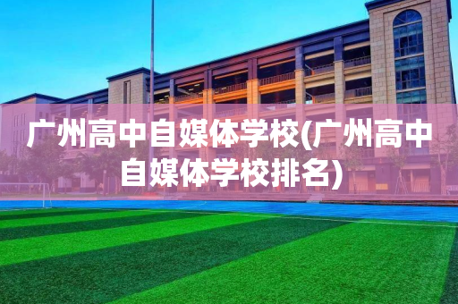 广州高中自媒体学校(广州高中自媒体学校排名)