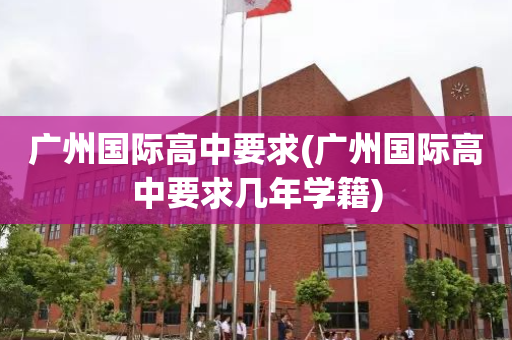 广州国际高中要求(广州国际高中要求几年学籍)