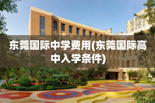 东莞国际中学费用(东莞国际高中入学条件)