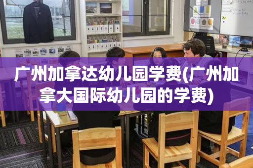 广州加拿达幼儿园学费(广州加拿大国际幼儿园的学费)