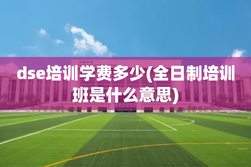 dse培训学费多少(全日制培训班是什么意思)