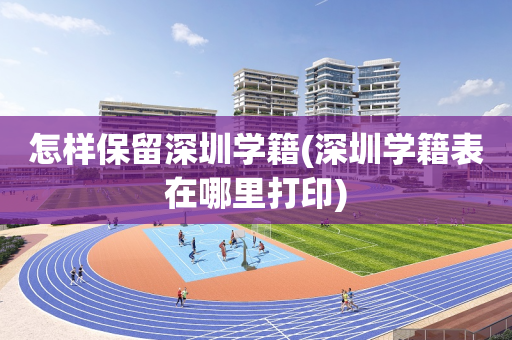怎样保留深圳学籍(深圳学籍表在哪里打印)