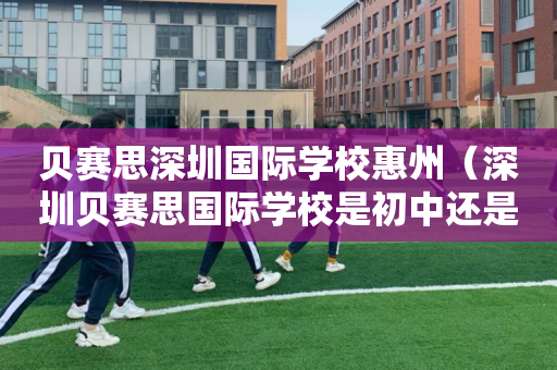 贝赛思深圳国际学校惠州（深圳贝赛思国际学校是初中还是高中）