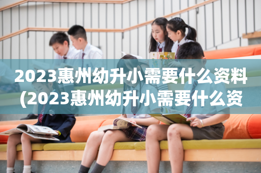 2023惠州幼升小需要什么资料(2023惠州幼升小需要什么资料报名)