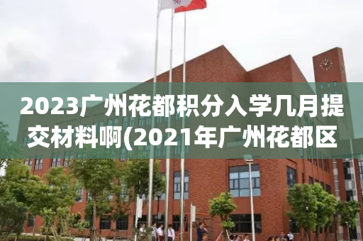 2023广州花都积分入学几月提交材料啊(2021年广州花都区积分入学什么时候开始)