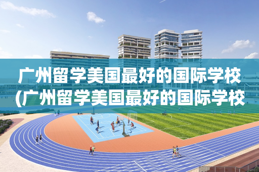 广州留学美国最好的国际学校(广州留学美国最好的国际学校有哪些)