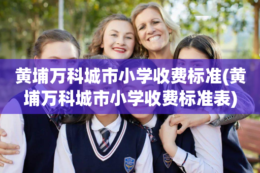 黄埔万科城市小学收费标准(黄埔万科城市小学收费标准表)