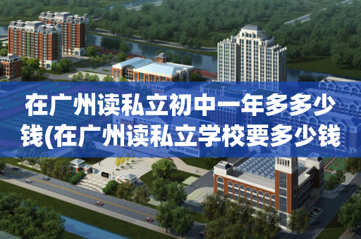 在广州读私立初中一年多多少钱(在广州读私立学校要多少钱一个学期?)