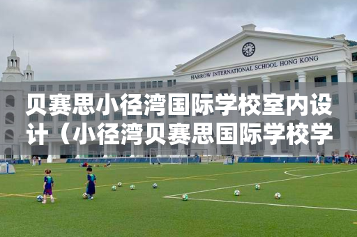 贝赛思小径湾国际学校室内设计（小径湾贝赛思国际学校学费）