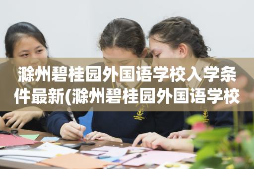 滁州碧桂园外国语学校入学条件最新(滁州碧桂园外国语学校入学条件最新消息)