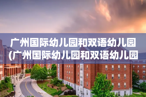 广州国际幼儿园和双语幼儿园(广州国际幼儿园和双语幼儿园哪个好)