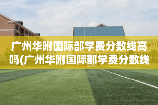 广州华附国际部学费分数线高吗(广州华附国际部学费分数线高吗多少)