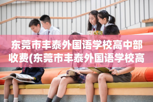 东莞市丰泰外国语学校高中部收费(东莞市丰泰外国语学校高中部收费多少)