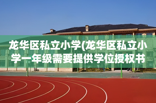 龙华区私立小学(龙华区私立小学一年级需要提供学位授权书吗)
