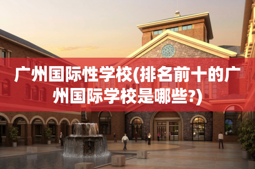 广州国际性学校(排名前十的广州国际学校是哪些?)