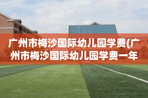 广州市梅沙国际幼儿园学费(广州市梅沙国际幼儿园学费一年多少)