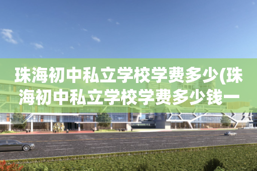 珠海初中私立学校学费多少(珠海初中私立学校学费多少钱一年)