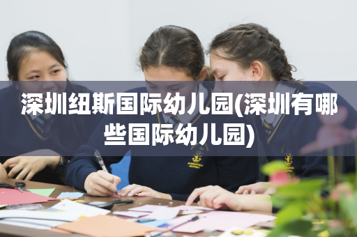 深圳纽斯国际幼儿园(深圳有哪些国际幼儿园)