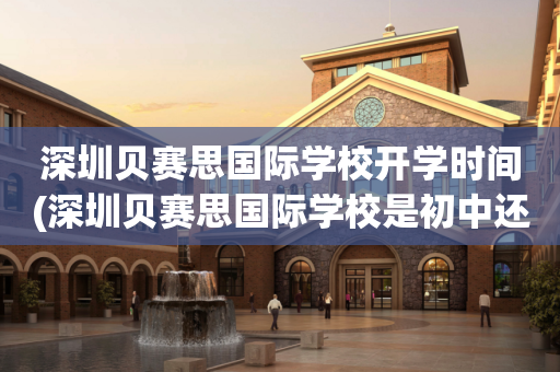 深圳贝赛思国际学校开学时间(深圳贝赛思国际学校是初中还是高中)