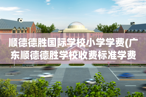 顺德德胜国际学校小学学费(广东顺德德胜学校收费标准学费及学校简介)