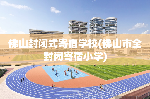 佛山封闭式寄宿学校(佛山市全封闭寄宿小学)