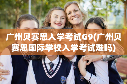 广州贝赛思入学考试G9(广州贝赛思国际学校入学考试难吗)