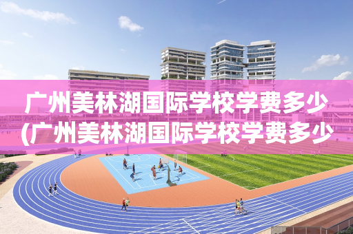 广州美林湖国际学校学费多少(广州美林湖国际学校学费多少一年)