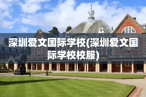 深圳爱文国际学校(深圳爱文国际学校校服)