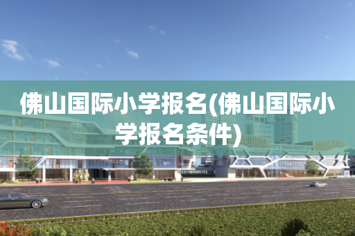佛山国际小学报名(佛山国际小学报名条件)