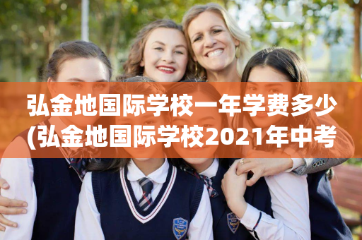 弘金地国际学校一年学费多少(弘金地国际学校2021年中考)