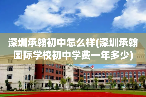 深圳承翰初中怎么样(深圳承翰国际学校初中学费一年多少)