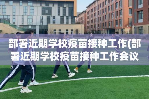 部署近期学校疫苗接种工作(部署近期学校疫苗接种工作会议)
