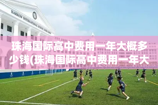 珠海国际高中费用一年大概多少钱(珠海国际高中费用一年大概多少钱啊)
