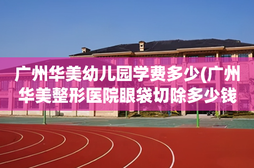 广州华美幼儿园学费多少(广州华美整形医院眼袋切除多少钱)