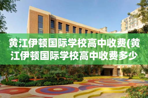 黄江伊顿国际学校高中收费(黄江伊顿国际学校高中收费多少)