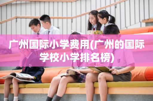 广州国际小学费用(广州的国际学校小学排名榜)