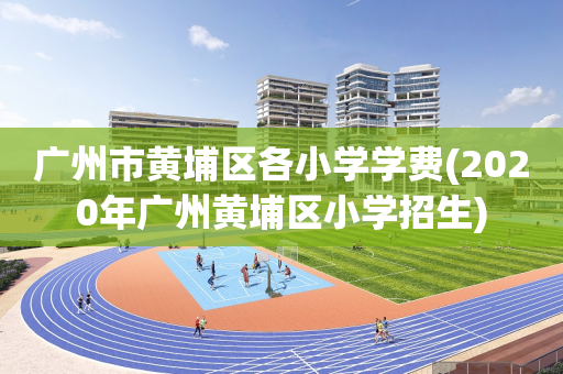 广州市黄埔区各小学学费(2020年广州黄埔区小学招生)