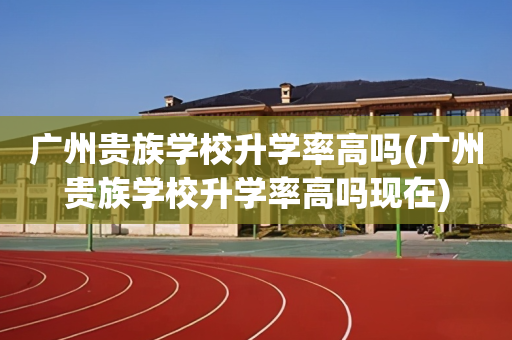 广州贵族学校升学率高吗(广州贵族学校升学率高吗现在)