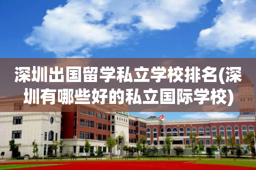 深圳出国留学私立学校排名(深圳有哪些好的私立国际学校)