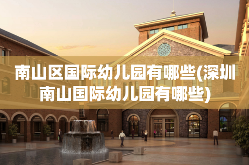 南山区国际幼儿园有哪些(深圳南山国际幼儿园有哪些)