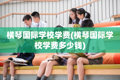 横琴国际学校学费(横琴国际学校学费多少钱)
