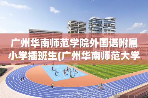 广州华南师范学院外国语附属小学插班生(广州华南师范大学外国语学校小学招生简章)