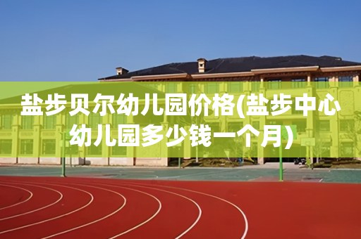 盐步贝尔幼儿园价格(盐步中心幼儿园多少钱一个月)