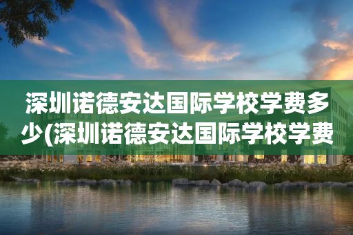 深圳诺德安达国际学校学费多少(深圳诺德安达国际学校学费多少钱)