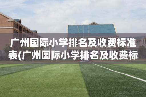 广州国际小学排名及收费标准表(广州国际小学排名及收费标准表格)
