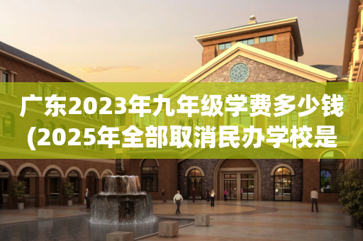 广东2023年九年级学费多少钱(2025年全部取消民办学校是真的吗)