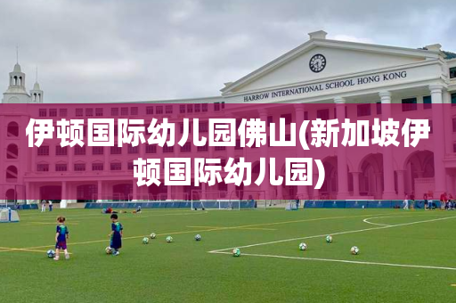 伊顿国际幼儿园佛山(新加坡伊顿国际幼儿园)