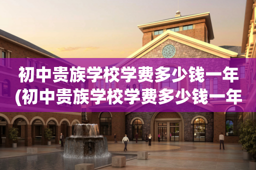 初中贵族学校学费多少钱一年(初中贵族学校学费多少钱一年啊)