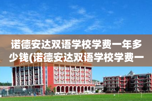 诺德安达双语学校学费一年多少钱(诺德安达双语学校学费一年多少钱深圳)