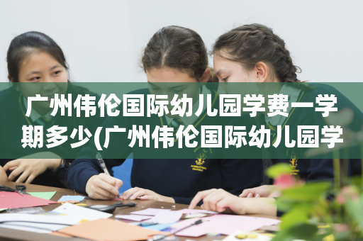 广州伟伦国际幼儿园学费一学期多少(广州伟伦国际幼儿园学费一学期多少元)